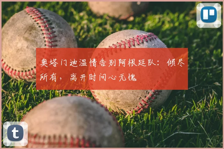 奥塔门迪温情告别阿根廷队：倾尽所有，离开时问心无愧