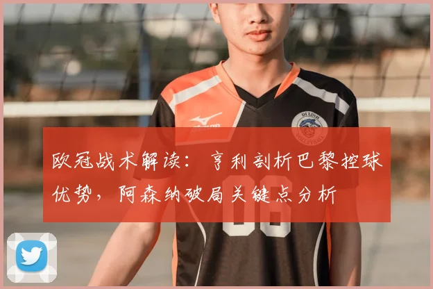 欧冠战术解读：亨利剖析巴黎控球优势，阿森纳破局关键点分析