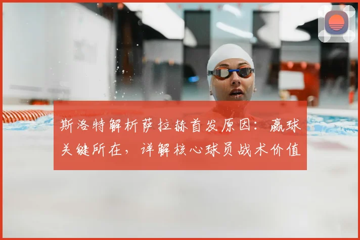 斯洛特解析萨拉赫首发原因:赢球关键所在,详解核心球员战术价值