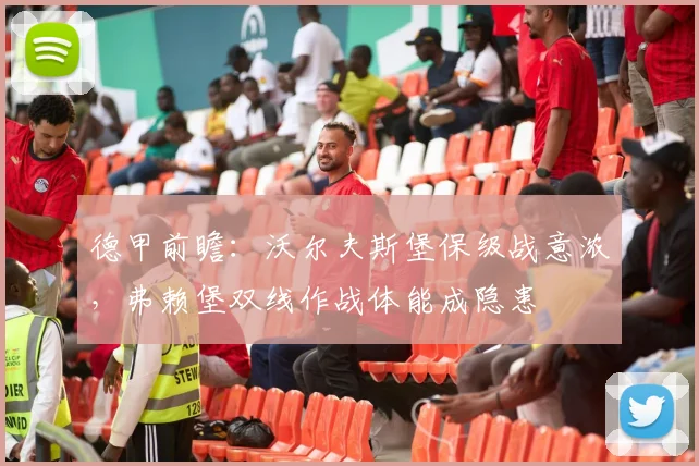 德甲前瞻：沃尔夫斯堡保级战意浓，弗赖堡双线作战体能成隐患