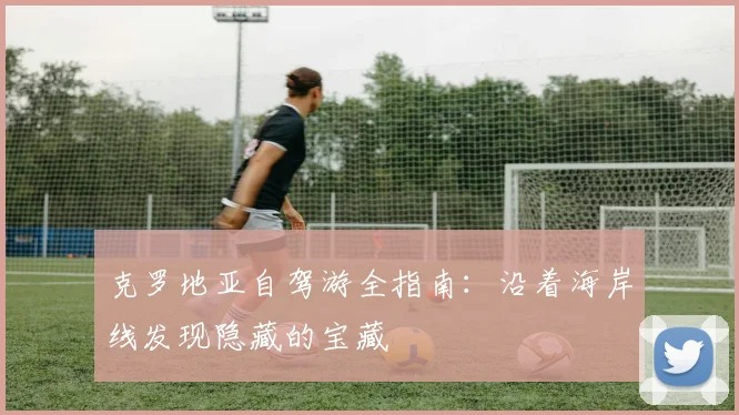 克罗地亚自驾游全指南:沿着海岸线发现隐藏的宝藏