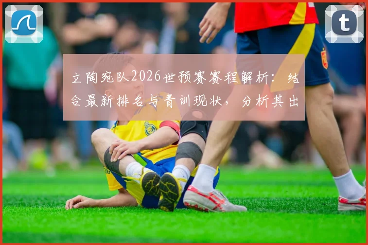 立陶宛队2026世预赛赛程解析：结合最新排名与青训现状，分析其出线前景与竞争对手