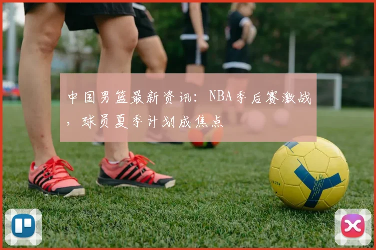 中国男篮最新资讯：NBA季后赛激战，球员夏季计划成焦点