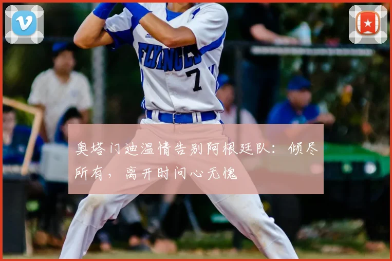 奥塔门迪温情告别阿根廷队:倾尽所有,离开时问心无愧