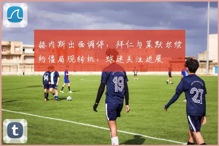 赫内斯出面调停,拜仁与莱默尔续约僵局现转机,球迷关注进展