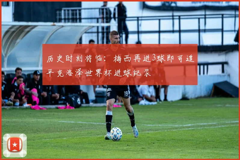 历史时刻将临:梅西再进3球即可追平克洛泽世界杯进球纪录