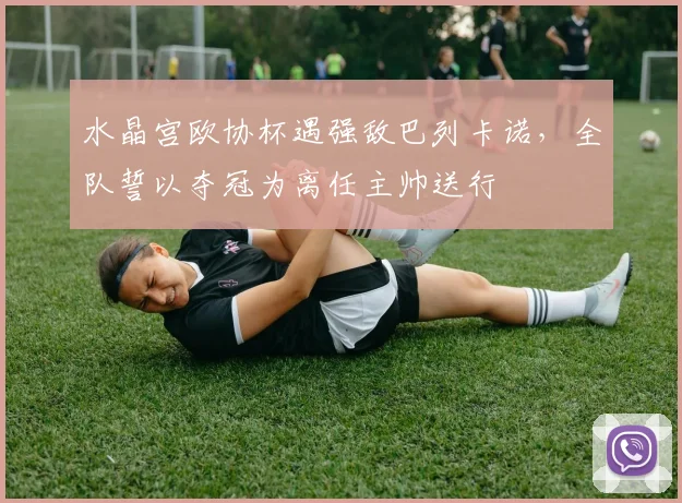 水晶宫欧协杯遇强敌巴列卡诺,全队誓以夺冠为离任主帅送行
