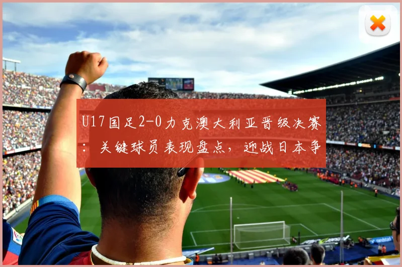 U17国足2-0力克澳大利亚晋级决赛：关键球员表现盘点，迎战日本争冠前景战术解析