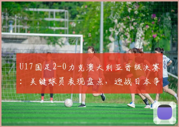 U17国足2-0力克澳大利亚晋级决赛:关键球员表现盘点,迎战日本争冠前景战术解析
