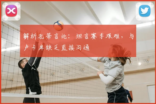 解析孔蒂言论：坦言赛季艰难，与卢卡库缺乏直接沟通