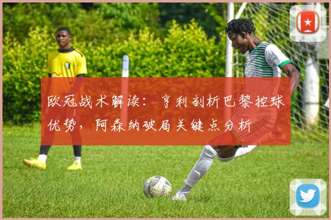 欧冠战术解读：亨利剖析巴黎控球优势，阿森纳破局关键点分析